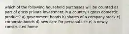 which of the following household purchases will be counted as part of gross private investment in a country's gross domestic product? a) government bonds b) shares of a company stock c) corporate bonds d) new care for personal use e) a newly constructed home