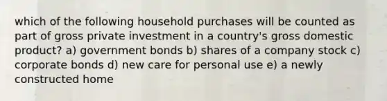 which of the following household purchases will be counted as part of gross private investment in a country's gross domestic product? a) government bonds b) shares of a company stock c) corporate bonds d) new care for personal use e) a newly constructed home