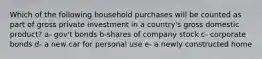 Which of the following household purchases will be counted as part of gross private investment in a country's gross domestic product? a- gov't bonds b-shares of company stock c- corporate bonds d- a new car for personal use e- a newly constructed home