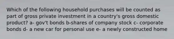 Which of the following household purchases will be counted as part of gross private investment in a country's gross domestic product? a- gov't bonds b-shares of company stock c- corporate bonds d- a new car for personal use e- a newly constructed home