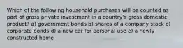 Which of the following household purchases will be counted as part of gross private investment in a country's gross domestic product? a) government bonds b) shares of a company stock c) corporate bonds d) a new car for personal use e) a newly constructed home