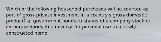 Which of the following household purchases will be counted as part of gross private investment in a country's gross domestic product? a) government bonds b) shares of a company stock c) corporate bonds d) a new car for personal use e) a newly constructed home