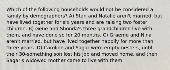 Which of the following households would not be considered a family by demographers? A) Stan and Natalie aren't married, but have lived together for six years and are raising two foster children. B) Gene and Shonda's three grandchildren live with them, and have done so for 20 months. C) Graeme and Nina aren't married, but have lived together happily for more than three years. D) Caroline and Sagar were empty nesters, until their 30-something son lost his job and moved home, and then Sagar's widowed mother came to live with them.