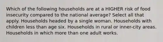 Which of the following households are at a HIGHER risk of food insecurity compared to the national average? Select all that apply. Households headed by a single woman. Households with children less than age six. Households in rural or inner-city areas. Households in which more than one adult works.