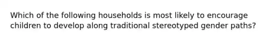 Which of the following households is most likely to encourage children to develop along traditional stereotyped gender paths?