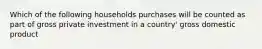 Which of the following households purchases will be counted as part of gross private investment in a country' gross domestic product