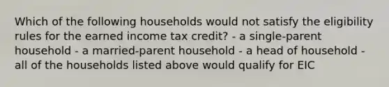 Which of the following households would not satisfy the eligibility rules for the earned income tax credit? - a single-parent household - a married-parent household - a head of household - all of the households listed above would qualify for EIC