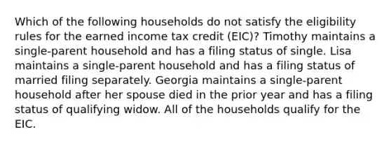 Which of the following households do not satisfy the eligibility rules for the earned income tax credit (EIC)? Timothy maintains a single-parent household and has a filing status of single. Lisa maintains a single-parent household and has a filing status of married filing separately. Georgia maintains a single-parent household after her spouse died in the prior year and has a filing status of qualifying widow. All of the households qualify for the EIC.