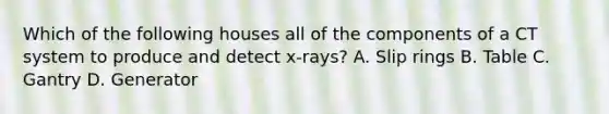 Which of the following houses all of the components of a CT system to produce and detect x-rays? A. Slip rings B. Table C. Gantry D. Generator