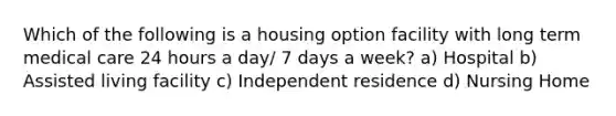 Which of the following is a housing option facility with long term medical care 24 hours a day/ 7 days a week? a) Hospital b) Assisted living facility c) Independent residence d) Nursing Home