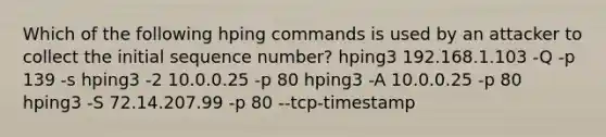 Which of the following hping commands is used by an attacker to collect the initial sequence number? hping3 192.168.1.103 -Q -p 139 -s hping3 -2 10.0.0.25 -p 80 hping3 -A 10.0.0.25 -p 80 hping3 -S 72.14.207.99 -p 80 --tcp-timestamp