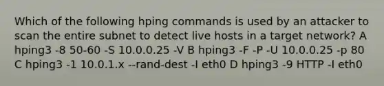 Which of the following hping commands is used by an attacker to scan the entire subnet to detect live hosts in a target network? A hping3 -8 50-60 -S 10.0.0.25 -V B hping3 -F -P -U 10.0.0.25 -p 80 C hping3 -1 10.0.1.x --rand-dest -I eth0 D hping3 -9 HTTP -I eth0