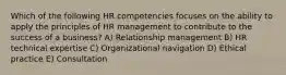 Which of the following HR competencies focuses on the ability to apply the principles of HR management to contribute to the success of a business? A) Relationship management B) HR technical expertise C) Organizational navigation D) Ethical practice E) Consultation