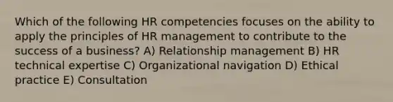 Which of the following HR competencies focuses on the ability to apply the principles of HR management to contribute to the success of a business? A) Relationship management B) HR technical expertise C) Organizational navigation D) Ethical practice E) Consultation