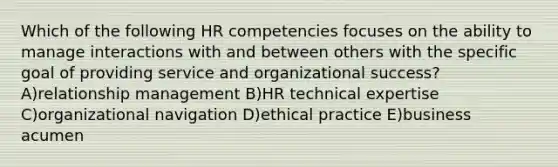 Which of the following HR competencies focuses on the ability to manage interactions with and between others with the specific goal of providing service and organizational success? A)relationship management B)HR technical expertise C)organizational navigation D)ethical practice E)business acumen