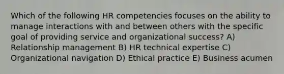 Which of the following HR competencies focuses on the ability to manage interactions with and between others with the specific goal of providing service and organizational success? A) Relationship management B) HR technical expertise C) Organizational navigation D) Ethical practice E) Business acumen