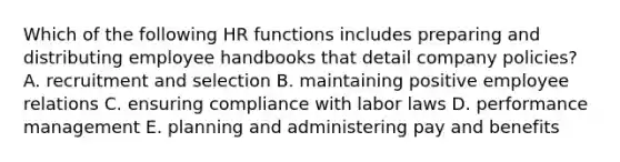 Which of the following HR functions includes preparing and distributing employee handbooks that detail company policies? A. recruitment and selection B. maintaining positive employee relations C. ensuring compliance with labor laws D. performance management E. planning and administering pay and benefits