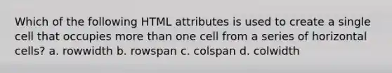 Which of the following HTML attributes is used to create a single cell that occupies more than one cell from a series of horizontal cells? a. rowwidth b. rowspan c. colspan d. colwidth