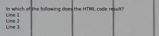 In which of the following does the HTML code result? Line 1 Line 2 Line 3