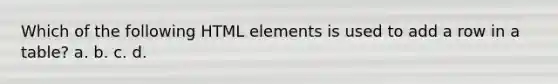 Which of the following HTML elements is used to add a row in a table? a. b. c. d.