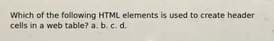 Which of the following HTML elements is used to create header cells in a web table? a. b. c. d.