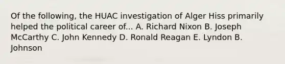 Of the following, the HUAC investigation of Alger Hiss primarily helped the political career of... A. Richard Nixon B. Joseph McCarthy C. John Kennedy D. Ronald Reagan E. Lyndon B. Johnson