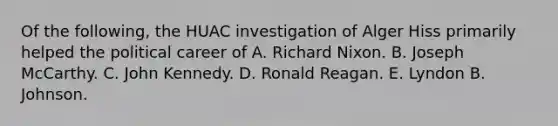 Of the following, the HUAC investigation of Alger Hiss primarily helped the political career of A. Richard Nixon. B. Joseph McCarthy. C. John Kennedy. D. Ronald Reagan. E. Lyndon B. Johnson.