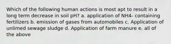 Which of the following human actions is most apt to result in a long term decrease in soil pH? a. application of NH4- containing fertilizers b. emission of gases from automobiles c. Application of unlimed sewage sludge d. Application of farm manure e. all of the above