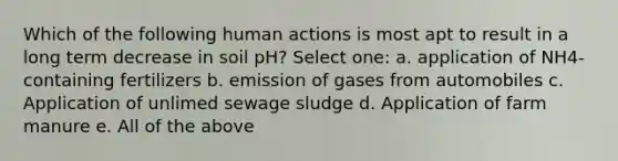 Which of the following human actions is most apt to result in a long term decrease in soil pH? Select one: a. application of NH4- containing fertilizers b. emission of gases from automobiles c. Application of unlimed sewage sludge d. Application of farm manure e. All of the above