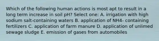 Which of the following human actions is most apt to result in a long term increase in soil pH? Select one: A. irrigation with high sodium salt-containing waters B. application of NH4- containing fertilizers C. application of farm manure D. application of unlimed sewage sludge E. emission of gases from automobiles