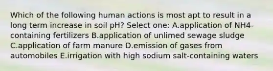 Which of the following human actions is most apt to result in a long term increase in soil pH? Select one: A.application of NH4- containing fertilizers B.application of unlimed sewage sludge C.application of farm manure D.emission of gases from automobiles E.irrigation with high sodium salt-containing waters