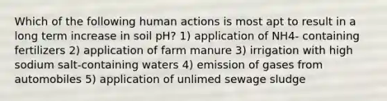 Which of the following human actions is most apt to result in a long term increase in soil pH? 1) application of NH4- containing fertilizers 2) application of farm manure 3) irrigation with high sodium salt-containing waters 4) emission of gases from automobiles 5) application of unlimed sewage sludge