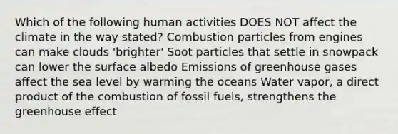 Which of the following human activities DOES NOT affect the climate in the way stated? Combustion particles from engines can make clouds 'brighter' Soot particles that settle in snowpack can lower the surface albedo Emissions of greenhouse gases affect the sea level by warming the oceans Water vapor, a direct product of the combustion of <a href='https://www.questionai.com/knowledge/kMJQN94mJQ-fossil-fuels' class='anchor-knowledge'>fossil fuels</a>, strengthens the <a href='https://www.questionai.com/knowledge/kSLZFxwGpF-greenhouse-effect' class='anchor-knowledge'>greenhouse effect</a>