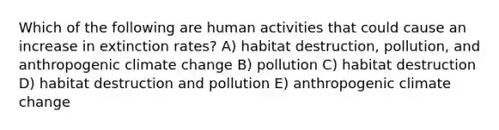 Which of the following are human activities that could cause an increase in extinction rates? A) habitat destruction, pollution, and anthropogenic climate change B) pollution C) habitat destruction D) habitat destruction and pollution E) anthropogenic climate change