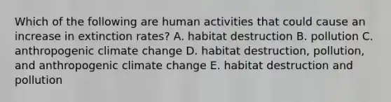 Which of the following are human activities that could cause an increase in extinction rates? A. habitat destruction B. pollution C. anthropogenic climate change D. habitat destruction, pollution, and anthropogenic climate change E. habitat destruction and pollution