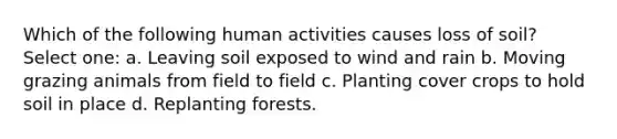 Which of the following human activities causes loss of soil? Select one: a. Leaving soil exposed to wind and rain b. Moving grazing animals from field to field c. Planting cover crops to hold soil in place d. Replanting forests.