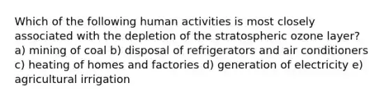 Which of the following human activities is most closely associated with the depletion of the stratospheric ozone layer? a) mining of coal b) disposal of refrigerators and air conditioners c) heating of homes and factories d) generation of electricity e) agricultural irrigation