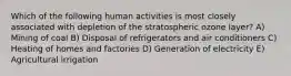 Which of the following human activities is most closely associated with depletion of the stratospheric ozone layer? A) Mining of coal B) Disposal of refrigerators and air conditioners C) Heating of homes and factories D) Generation of electricity E) Agricultural irrigation