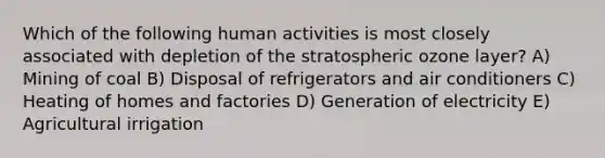 Which of the following human activities is most closely associated with depletion of the stratospheric ozone layer? A) Mining of coal B) Disposal of refrigerators and air conditioners C) Heating of homes and factories D) Generation of electricity E) Agricultural irrigation