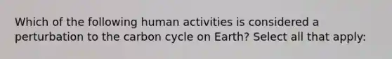 Which of the following human activities is considered a perturbation to the carbon cycle on Earth? Select all that apply: