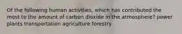 Of the following human activities, which has contributed the most to the amount of carbon dioxide in the atmosphere? power plants transportation agriculture forestry