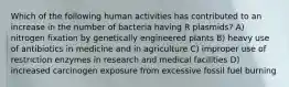 Which of the following human activities has contributed to an increase in the number of bacteria having R plasmids? A) nitrogen fixation by genetically engineered plants B) heavy use of antibiotics in medicine and in agriculture C) improper use of restriction enzymes in research and medical facilities D) increased carcinogen exposure from excessive fossil fuel burning