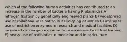 Which of the following human activities has contributed to an increase in the number of bacteria having R plasmids? A) nitrogen fixation by genetically engineered plants B) widespread use of childhood vaccination in developing countries C) improper use of restriction enzymes in research and medical facilities D) increased carcinogen exposure from excessive fossil fuel burning E) heavy use of antibiotics in medicine and in agriculture