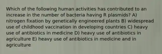 Which of the following human activities has contributed to an increase in the number of bacteria having R plasmids? A) nitrogen fixation by genetically engineered plants B) widespread use of childhood vaccination in developing countries C) heavy use of antibiotics in medicine D) heavy use of antibiotics in agriculture E) heavy use of antibiotics in medicine and in agriculture