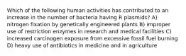 Which of the following human activities has contributed to an increase in the number of bacteria having R plasmids? A) nitrogen fixation by genetically engineered plants B) improper use of restriction enzymes in research and medical facilities C) increased carcinogen exposure from excessive fossil fuel burning D) heavy use of antibiotics in medicine and in agriculture