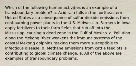 Which of the following human activities is an example of a transboundary problem? a. Acid rain falls in the northeastern United States as a consequence of sulfur dioxide emissions from coal-burning power plants in the U.S. Midwest. b. Farmers in Iowa apply fertilizers to their farm fields that run off into the Mississippi causing a dead zone in the Gulf of Mexico. c. Pollution along the Mekong River weakens the immune systems of the coastal Mekong dolphins making them more susceptible to infectious disease. d. Methane emissions from cattle feedlots is contributing to global climate change. e. All of the above are examples of transboundary problems.