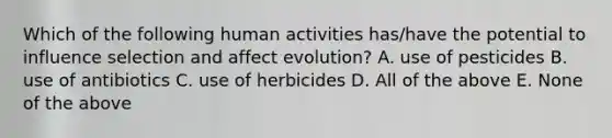 Which of the following human activities has/have the potential to influence selection and affect evolution? A. use of pesticides B. use of antibiotics C. use of herbicides D. All of the above E. None of the above