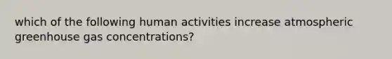 which of the following human activities increase atmospheric greenhouse gas concentrations?