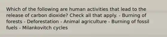 Which of the following are human activities that lead to the release of carbon dioxide? Check all that apply. - Burning of forests - Deforestation - Animal agriculture - Burning of fossil fuels - Milankovitch cycles