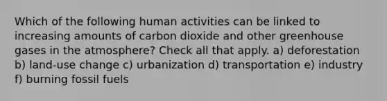 Which of the following human activities can be linked to increasing amounts of carbon dioxide and other greenhouse gases in the atmosphere? Check all that apply. a) deforestation b) land-use change c) urbanization d) transportation e) industry f) burning fossil fuels